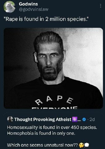 Godwins "Варе is found in 2 million species." Thought Provoking Atheist Homosexuality is found in over 450 species. Homophobia is found in only one. Which one seems unnatural now??