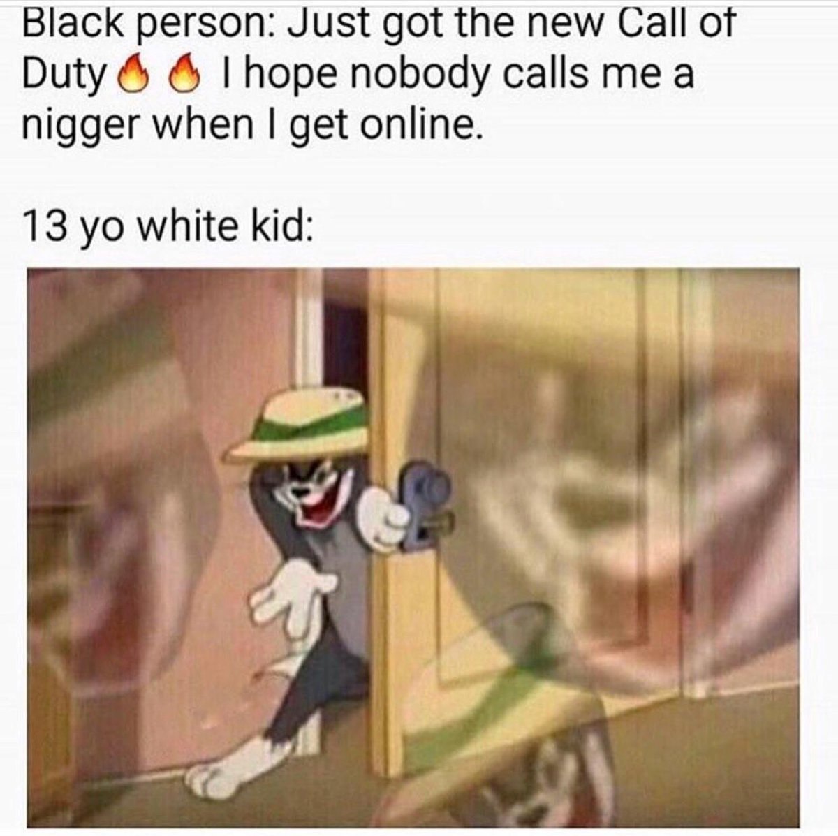Black person: Just got the new Call of Duty hope nobody calls mea nigger when get online. 13 white kid: 9