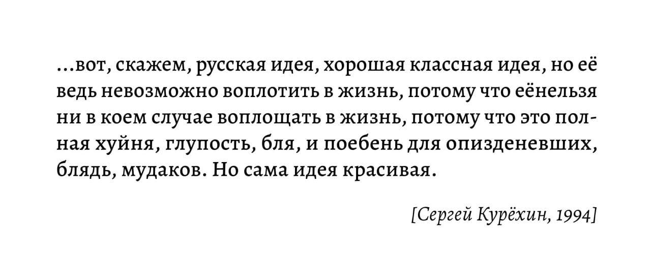 ...вот, скажем, русская идея, хорошая классная идея, но её ведь невозможно воплотить в жизнь, потому что еёнельзя ни в коем случае воплощать в жизнь, потому что это пол- ная хуйня, глупость, бля, и по