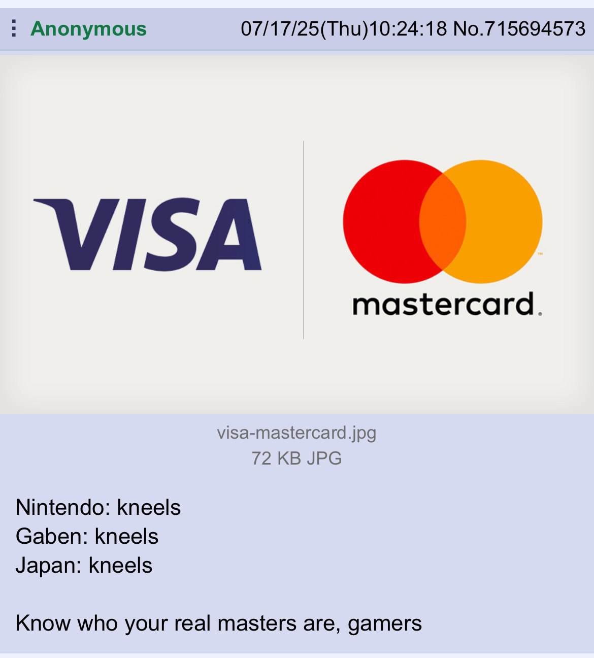 Anonymous 07/17/25(Thu)10:24:18 No.715694573 visa mastercard. visa-mastercard.jpg 72 JPG Nintendo: kneels Gaben: kneels Japan: kneels Know who your real masters are, gamers