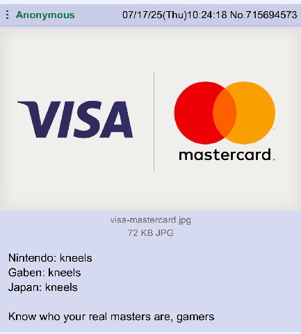 Anonymous 07/17/25(Thu)10:24:18 No.715694573 visa mastercard. visa-mastercard.jpg 72 JPG Nintendo: kneels Gaben: kneels Japan: kneels Know who your real masters are, gamers
