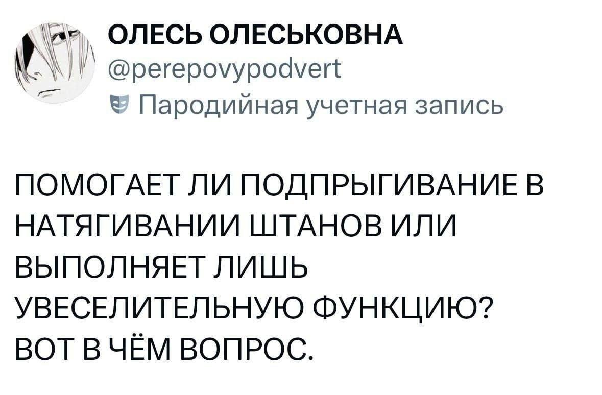ОЛЕСЬ ОЛЕСЬКОВНА @perepovypodvert Пародийная учетная запись ПОМОГАЕТ ЛИ ПОДПРЫГИВАНИЕ В НАТЯГИВАНИИ ШТАНОВ ИЛИ ВЫПОЛНЯЕТ ЛИШЬ УВЕСЕЛИТЕЛЬНУЮ ФУНКЦИЮ? ВОТ ВЧЕМ ВОПРОС