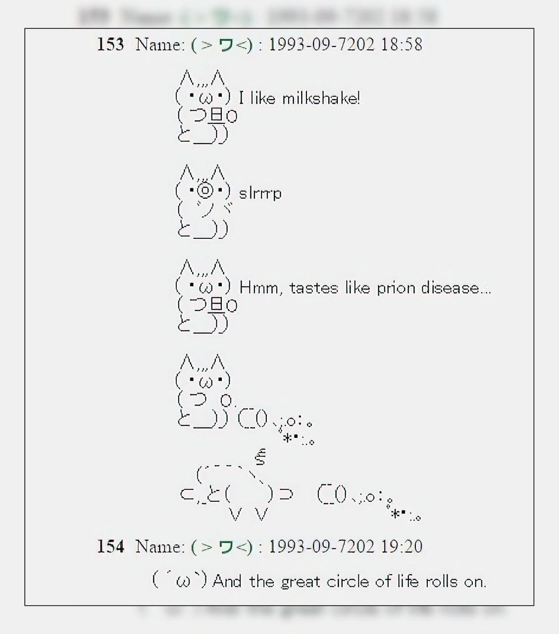 153 Маше: 1993-09-7202 18:58 milkshake! Hrnm, tastes like prion disease. (DEO 154 Name: 93): 1993-09-7202 19:20 And the great circle of lifs rolls on.