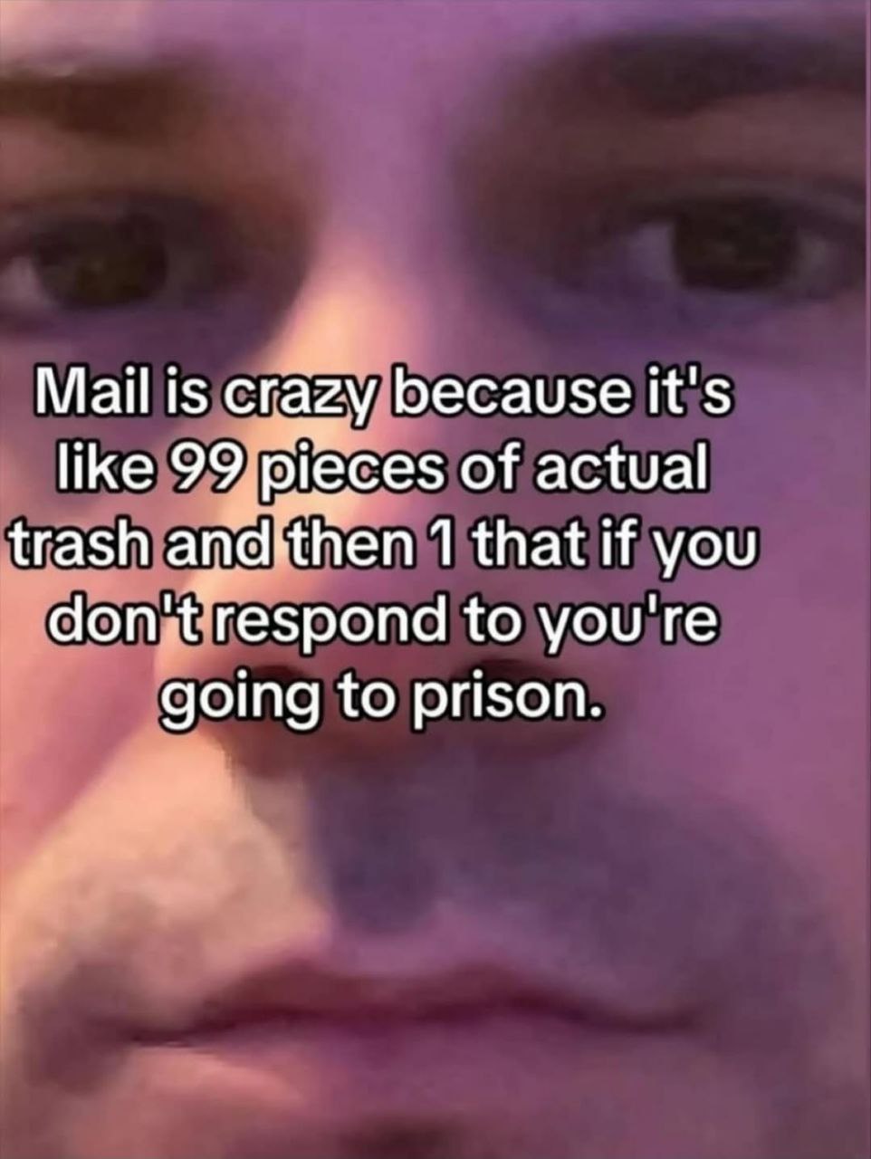 Mail is crazy because it's like 99 pigces of actual trash апайПеп 1 that if you don't respond to you're going to prison.