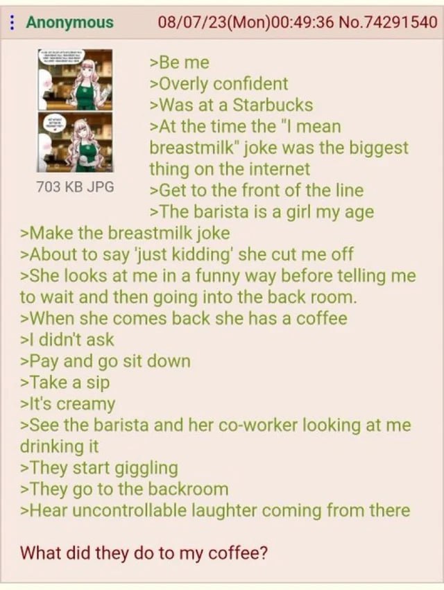 Anonymous 08/07/23(Mon)00:49:36 No.74291540 >Overly confident >Was at а Starbucks >At the time the mean breastmilk" joke was the biggest thing on the internet 703KBJPG >Get to the front of the line >T