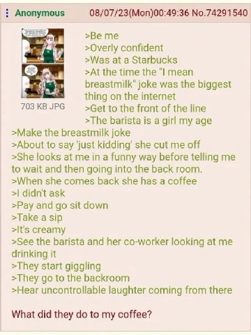 Anonymous 08/07/23(Mon)00:49:36 No.74291540 >Overly confident >Was at а Starbucks >At the time the mean breastmilk" joke was the biggest thing on the internet 703KBJPG >Get to the front of the line >T