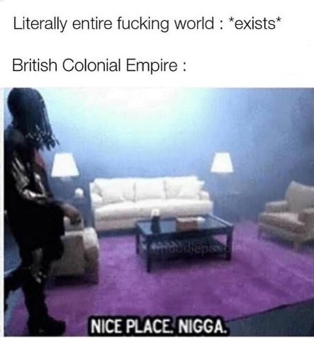Literally entire fucking world *exists* British Colonial Empire NICE PLACE. NIGGA.