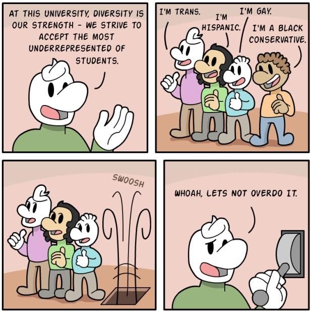 AT THIS UNIVERSITY, DIVERSITY IS TRANS. GAY. OUR STRENGTH WE STRIVE TO HISPANIC. A BLACK ACCEPT THE MOST CONSERVATIVE. UNDERREPRESENTED OF STUDENTS. 929 a И WHOAH, LETS NOT OVERDO IT. a
