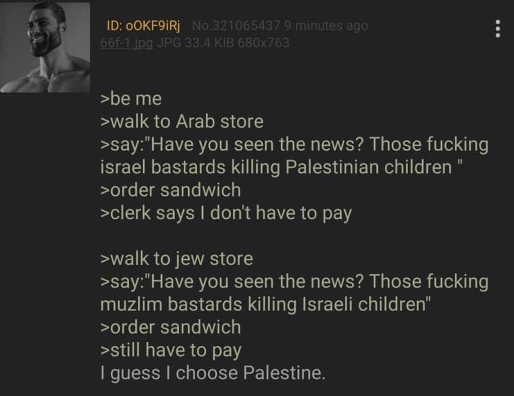 >be me >walk to Arab store >зау: Have you seen the news? Those fucking israel bastards killing Palestinian children >order sandwich >clerk says dont have to pay >walk to jew store >say: Have you seen 
