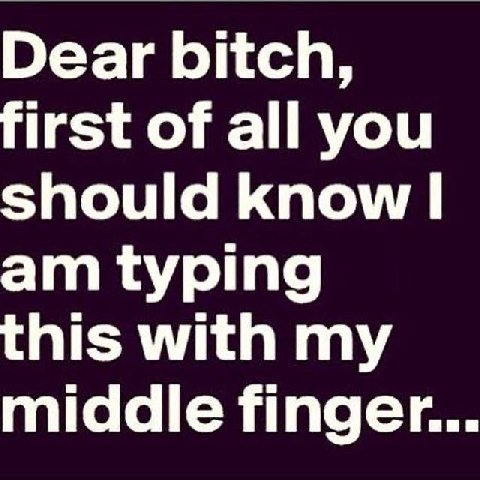 Dear bitch, first of all you should know typing this with my middle finger.