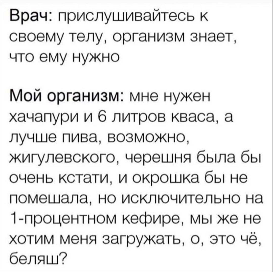 Врач: прислушивайтесь к своему телу, организм знает, что ему нужно Мой организм: мне нужен хачапури и 6 литров кваса, а лучше пива, возможно, жигулевского, черешня была бы очень кстати, и окрошка бы н
