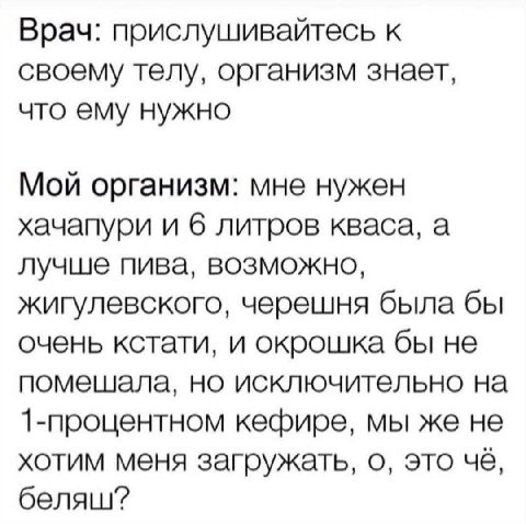 Врач: прислушивайтесь к своему телу, организм знает, что ему нужно Мой организм: мне нужен хачапури и 6 литров кваса, а лучше пива, возможно, жигулевского, черешня была бы очень кстати, и окрошка бы н