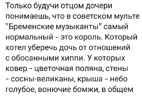 Только будучи отцом дочери понимаешь, что в советском мульте "Бременские музыканты" самый нормальный это король. Который хотел уберечь дочь от отношений с обосанными хиппи. У которых ковер цветочная п
