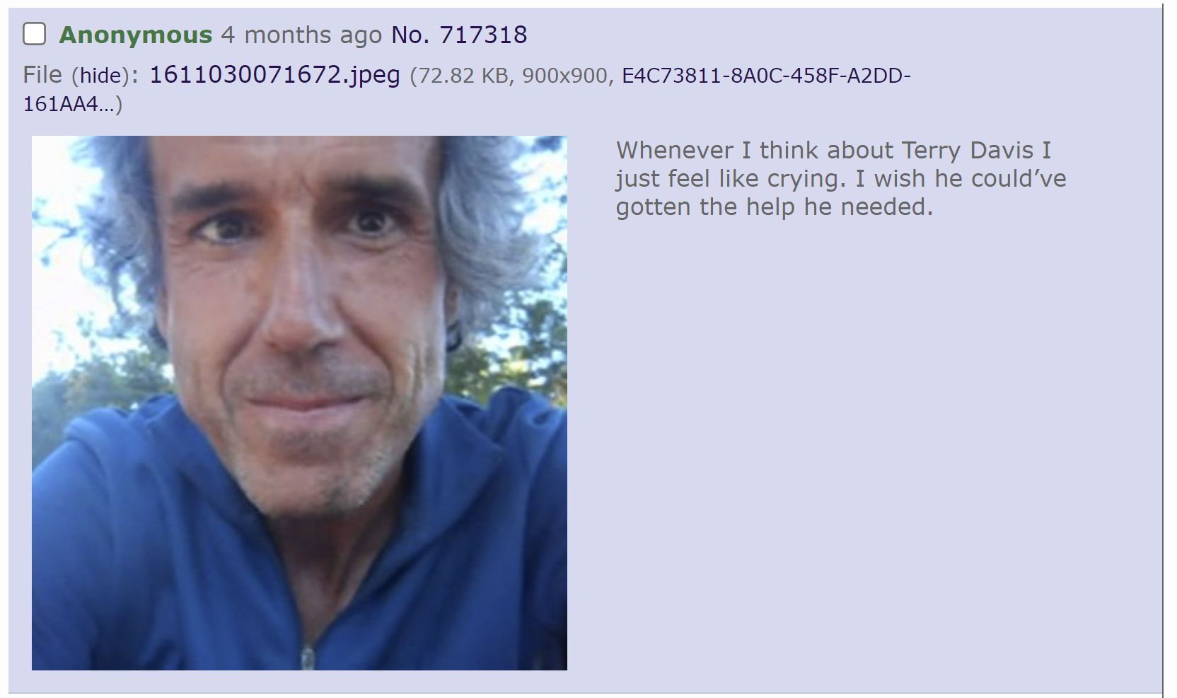 О Anonymous 4 months ago No. 717318 File (hide): 1611030071672.jpeg (72.82 E4C73811-8A0C-458F-A2DD- Whenever I think about Terry Davis I just feel like crying. I wish he could’ve gotten the help he ne