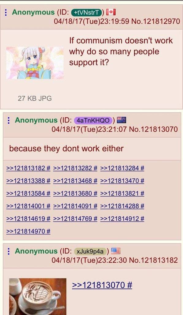 Anonymous 04/18/17(Tue)23:19:59 No.121812970 If communism doesn't work why so many people support it? 27 JPG Anonymous 04/18/17(Tue)23:21:07 No.121813070 because they dont work either >>121813182 >>12