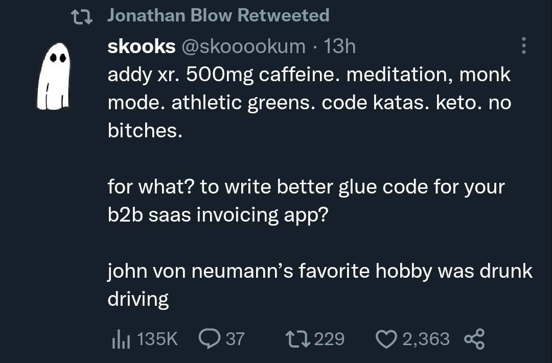 skooks addy caffeine. meditation, monk mode. athletic greens. code katas. keto. no bitches. for what? to write better glue code for your saas invoicing app? john von neumann’s favorite hobby was drunk