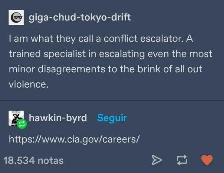 giga-chud-tokyo-drift what they call a conflict escalator. A trained specialist in escalating even the most minor disagreements to the brink of all out violence. https://www.cia.gov/careers/ 18.534 no