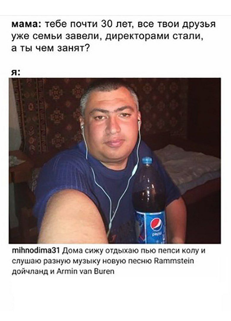 мама: тебе почти 30 лет, все твои друзья уже семьи завели, директорами стали, а ты чем занят? я. mihnodima31 Дома сижу отдыхаю пью пепси колу и слушаю разную музыку новую песню Rammstein дойчланд и Ar