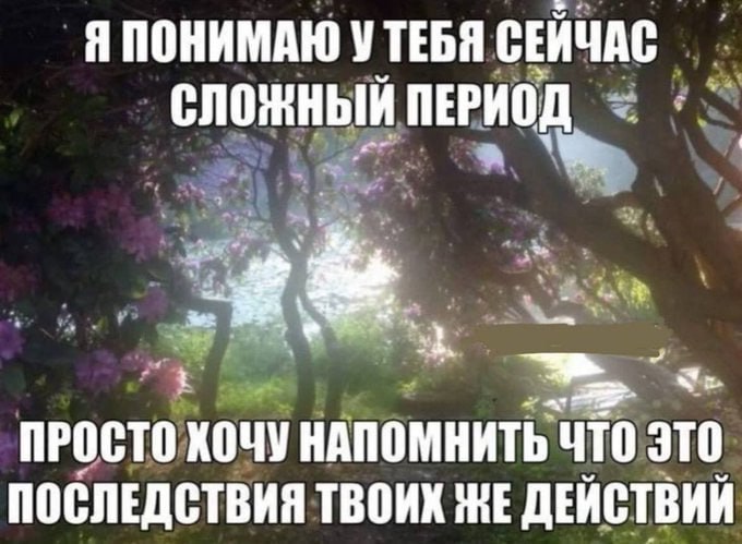Я ПОНИМАЮ УТЕБЯ СЕЙЧАС СЛОЖНЫЙ ПЕРИОД ПРОСТО ХОЧУ НАПОМНИТЬ ЧТО ЭТО ПОСЛЕДСТВИЯ ТВОИХ ЖЕ ДЕЙСТВИЙ