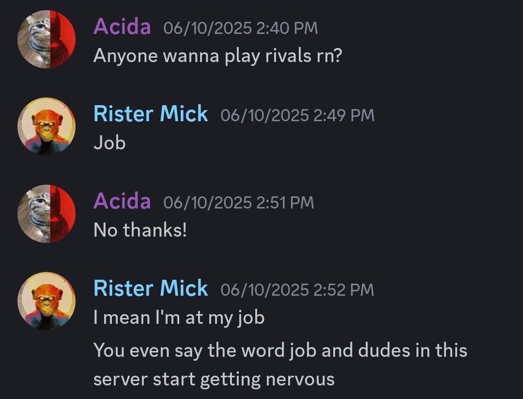 Ас!а 06/10/2025 2:40 Anyone wanna play rivals Rister Mick 06/10/2025 2:49 Job Acida 06/10/2025 No thanks! Rister Mick 06/10/2025 2:52 теап job You even say the word job and dudes this server start get