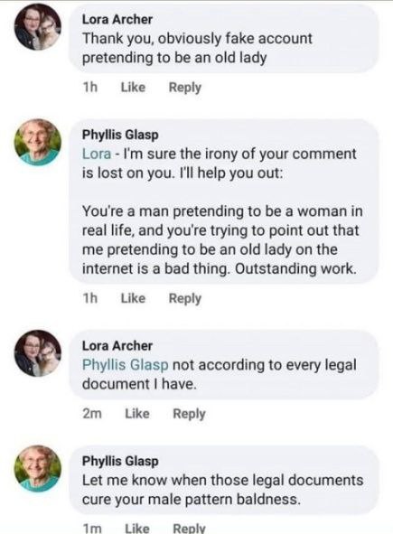 Lora Archer Thank you, obviously fake account pretending to be an old lady Like Reply Я Phyllis Glasp Lora sure the irony of your comment is lost on you. I'll help you out: You're a man pretending to 