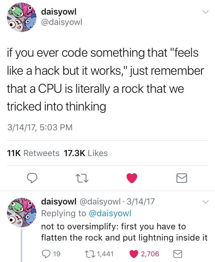 daisyowl if you ever code something that "feels like a hack but it works," just remember that a CPU Is literally a rock that we tricked into thinking 3/14/17, 5:03 Retweets Likes daisyowl @daisyowl 3/
