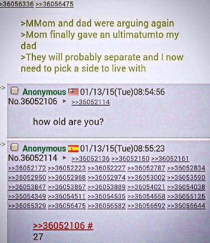 >36056336 >>36056475 >MMom and dad were arguing again >Mom finally gave an ultimatumto my dad >They will probably separate and now need to pick a side to live with Anonymous 01/13/15(Tue)08:54:56 No.3