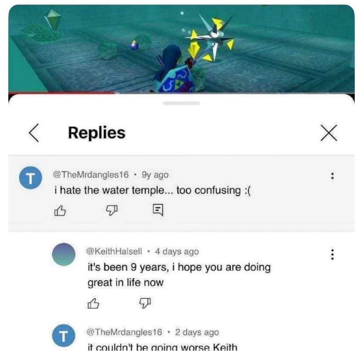 Replies ago i hate the water temple... too confusing 1 @KeithHalsell 4 days ago it's been 9 years, i hope you are doing great in life now @TheMrdangles16 2 days ago it couldn't he anina worse Keith