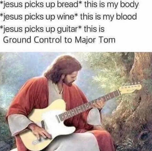 jesus picks up bread* this is my body jesus picks up this is my blood jesus picks up guitar* this is Ground Control to Major Tom 4