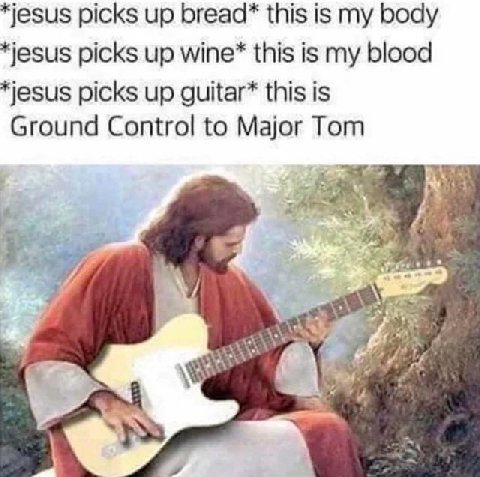 jesus picks up bread* this is my body jesus picks up this is my blood jesus picks up guitar* this is Ground Control to Major Tom 4