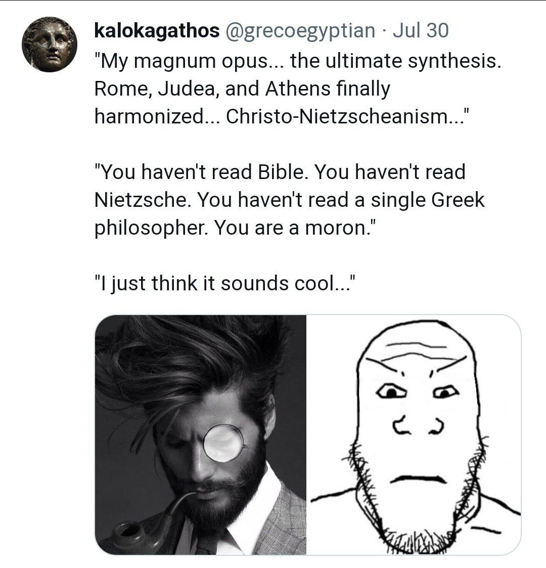 kalokagathos @grecoegyptian Jul 30 "My magnum opus... the ultimate synthesis Rome, Judea, and Athens finally harmonized... Christo-Nietzscheanism..." "You haven't read Bible. You haven't read Nietzsch