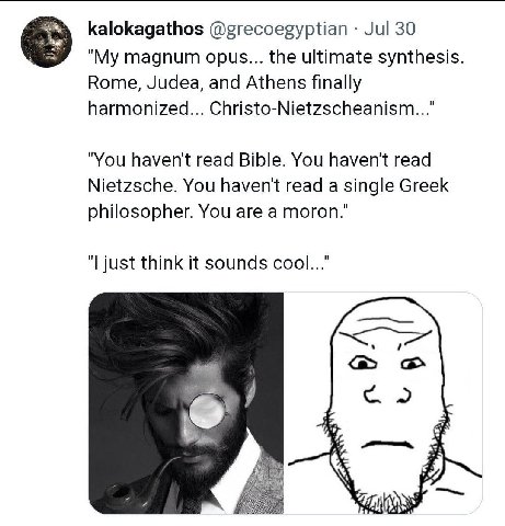 kalokagathos @grecoegyptian Jul 30 "My magnum opus... the ultimate synthesis Rome, Judea, and Athens finally harmonized... Christo-Nietzscheanism..." "You haven't read Bible. You haven't read Nietzsch