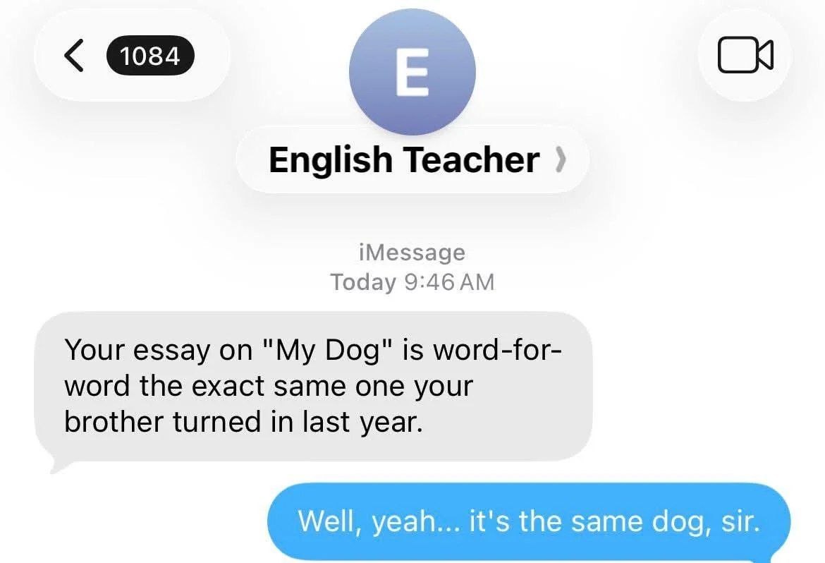 English Teacher iMessage Today Your essay on "My Dog" is word-for- word the exact same one your brother turned in last year. Well, yeah... it's the same dog, sir.