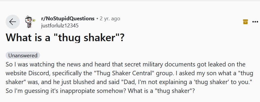 2 ago justforlulz12345 What is а "thug shaker"? Unanswered So was watching the news and heard that secret military documents got leaked on the website Discord, specifically the "Thug Shaker Central" g