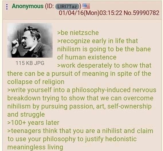 Anonymous 01/04/16(Mon)03:15:22 No.59990782 >be nietzsche >recognize early in life that nihilism is going to be the bane of human existence 115 JPG >work desperately to show that there can be a pursui
