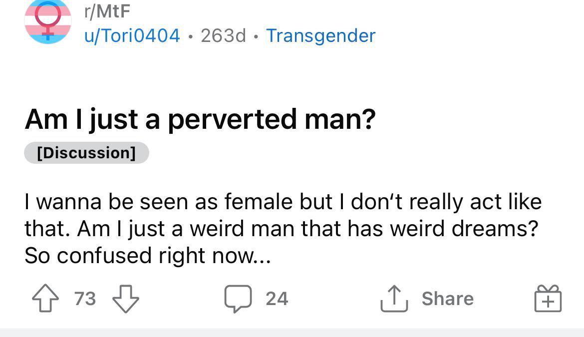 r/MtF u/Tori0404 Transgender just a perverted man? [Discussion] wanna be seen as female but don't really act like that. just a weird man that has weird dreams? So confused right now... 73 С 24 Share