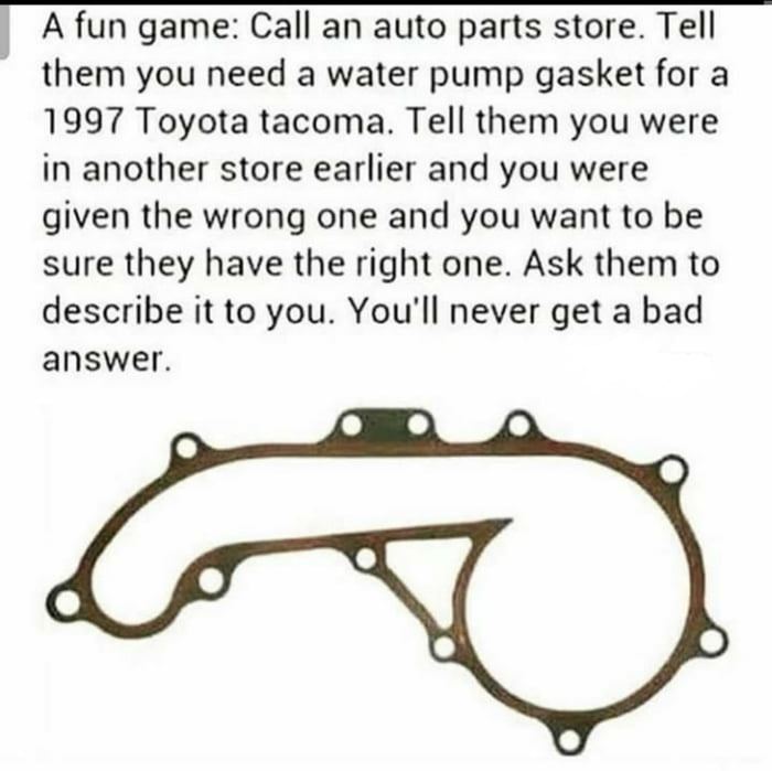 А fun дате: Call an auto parts store. Tell them you need a water pump gasket for a 1997 Toyota tacoma. Tell them you were in another store earlier and you were given the wrong one and you want to be s