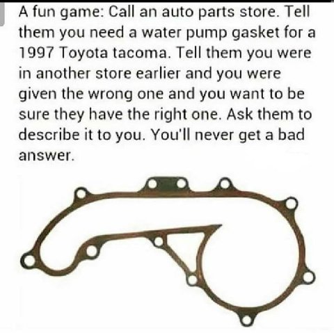 А fun дате: Call an auto parts store. Tell them you need a water pump gasket for a 1997 Toyota tacoma. Tell them you were in another store earlier and you were given the wrong one and you want to be s