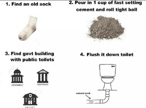 1. Find old sock 2. Pour in 1 cup of fast setting cement roll tight ball 9 3. Find govt building 4. Flush it down toilet with public toilets GOVERNMENT COURTHOUSE sock