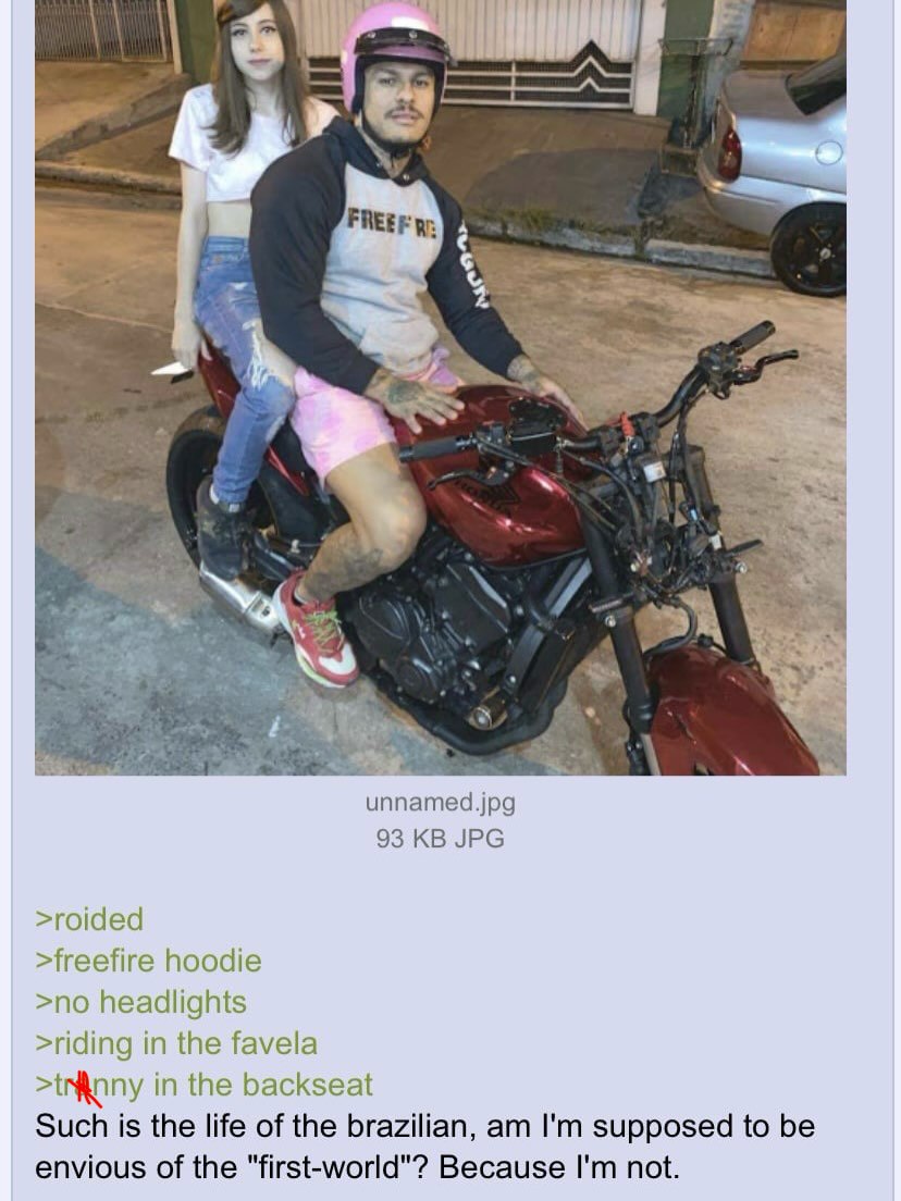 5 4 и unnamed.jpg 93 JPG >roided >freefire hoodie >no headlights >riding in the favela in the backseat Such is the life of the brazilian, supposed to be envious of the "first-world"? Because not.