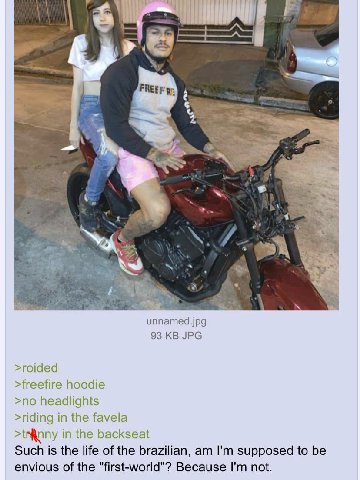 5 4 и unnamed.jpg 93 JPG >roided >freefire hoodie >no headlights >riding in the favela in the backseat Such is the life of the brazilian, supposed to be envious of the "first-world"? Because not.