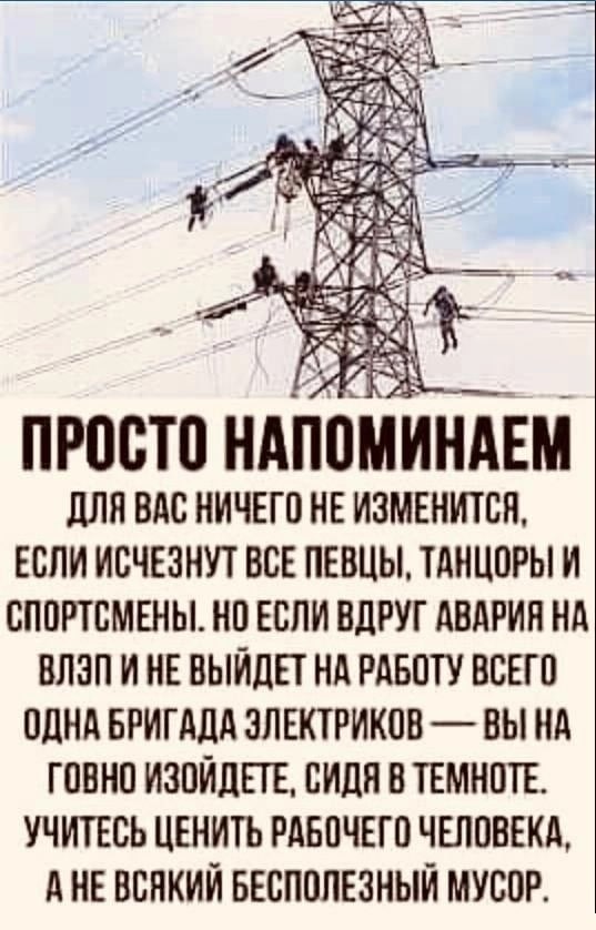 3 Ais ДЛЯ ВАС НИЧЕГО НЕ ИЗМЕНИТСЯ, ЕСЛИ ИСЧЕЗНУТ ВСЕ ПЕВЦЫ, ТАНЦОРЫ И СПОРТСМЕНЫ. НО ЕСЛИ ВДРУГ АВАРИЯ НА ВЛЭП И НЕ ВЫЙДЕТ НА РАБОТУ ВСЕГО ОДНА БРИГАДА ЭЛЕКТРИКОВ ВЫ НА ГОВНО ИЗОЙДЕТЕ, СИДЯ В ТЕМНОТЕ.