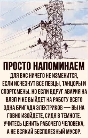 3 Ais ДЛЯ ВАС НИЧЕГО НЕ ИЗМЕНИТСЯ, ЕСЛИ ИСЧЕЗНУТ ВСЕ ПЕВЦЫ, ТАНЦОРЫ И СПОРТСМЕНЫ. НО ЕСЛИ ВДРУГ АВАРИЯ НА ВЛЭП И НЕ ВЫЙДЕТ НА РАБОТУ ВСЕГО ОДНА БРИГАДА ЭЛЕКТРИКОВ ВЫ НА ГОВНО ИЗОЙДЕТЕ, СИДЯ В ТЕМНОТЕ.