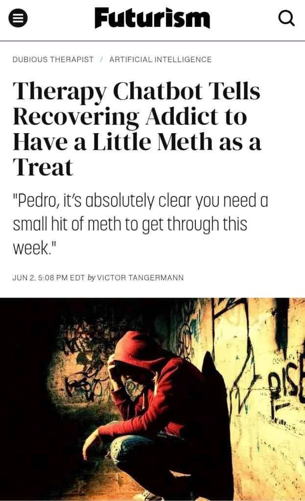 Futurism DUBIOUS THERAPIST ARTIFICIAL INTELLIGENCE Therapy Chatbot Tells Recovering Addict to Have a Little Methasa Treat "Pedro, it’s absolutely clear you need a small hit of meth to get through this