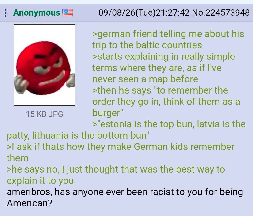 Anonymous 09/08/26(Tue)21:27:42 No.224573948 >german friend telling me about his trip to the baltic countries >starts explaining in really simple terms where they are, as if I've never seen a map befo