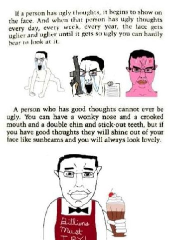 If a person has ugly thoughts, it begins to show on the face. And when that person has ugly thoughts every day, every weck, every year, the face gets uglier and uglier until it gets so ugly you can ha