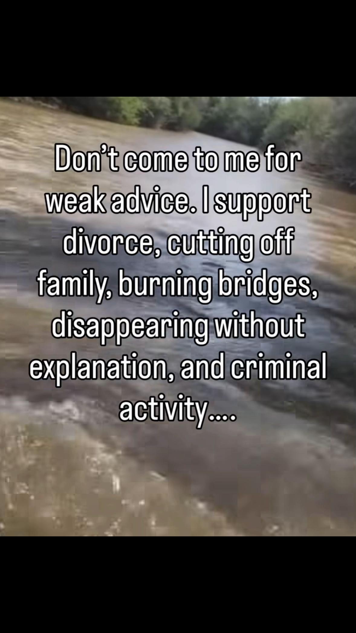 Don’t come to me for weak advice. support divorce, cutting off family, burning bridges, disappearing without explanation, and criminal activity...