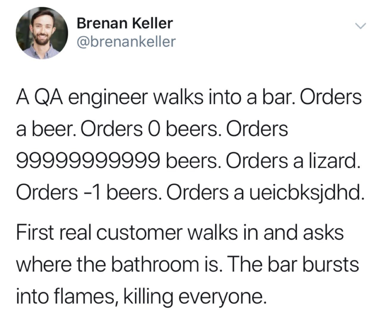 Brenan Keller @brenankeller A engineer walks into a bar. Orders a beer. Orders beers. Orders 99999999999 beers. Orders a lizard. Orders -1 beers. Orders a ueicbksjdhd First real customer walks in and 