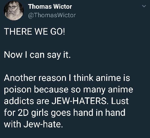 Thomas Wictor @ThomasWictor THERE WE Now can Say it. Another reason think anime is poison because so many anime addicts are JEW-HATERS. Lust for girls goes hand in hand with Jew-hate.