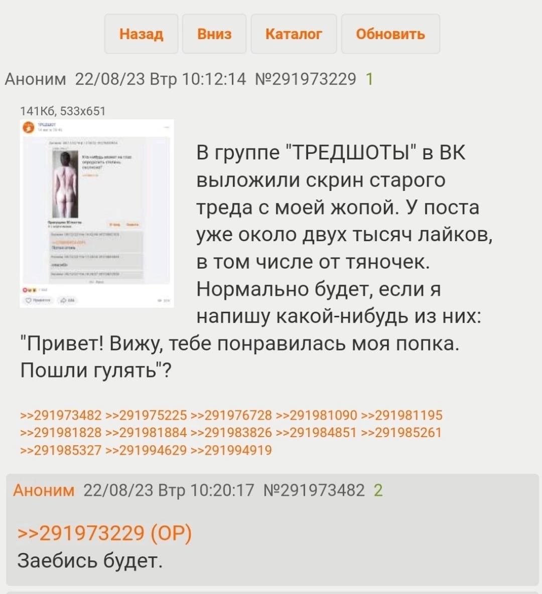 Назад Вниз Каталог Обновить Аноним 22/08/23 Втр 10:12:14 №291973229 1 В группе "ТРЕДШОТЫ" в у выложили скрин старого треда с моей жопой. У поста уже около двух тысяч лайков, в том числе от тяночек. Но